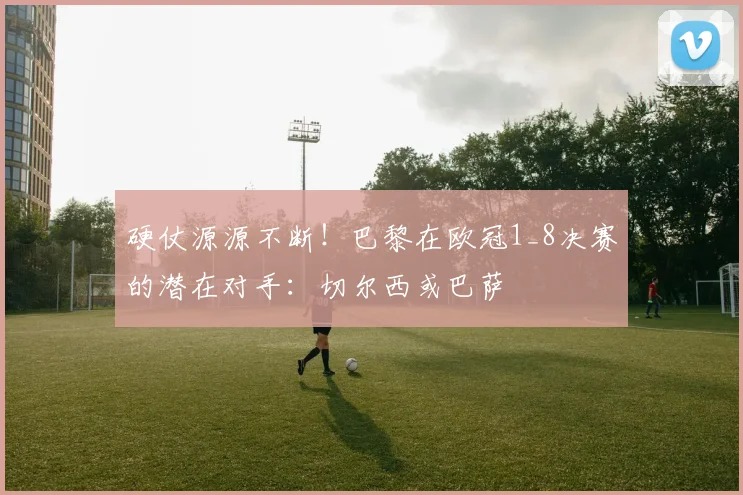 硬仗源源不断！巴黎在欧冠1_8决赛的潜在对手：切尔西或巴萨