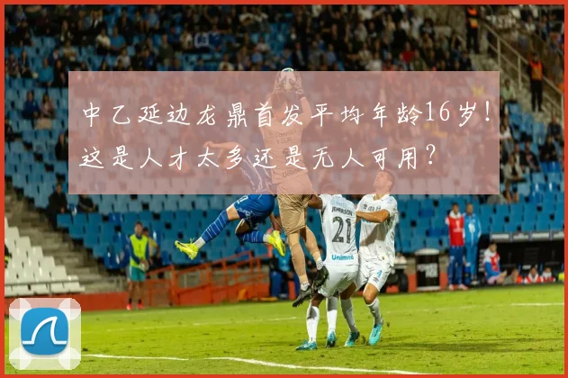 中乙延边龙鼎首发平均年龄16岁！这是人才太多还是无人可用？