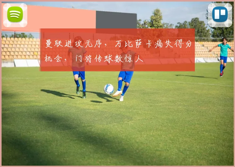 曼联进攻无序，万比萨卡痛失得分机会，门将传球数惊人