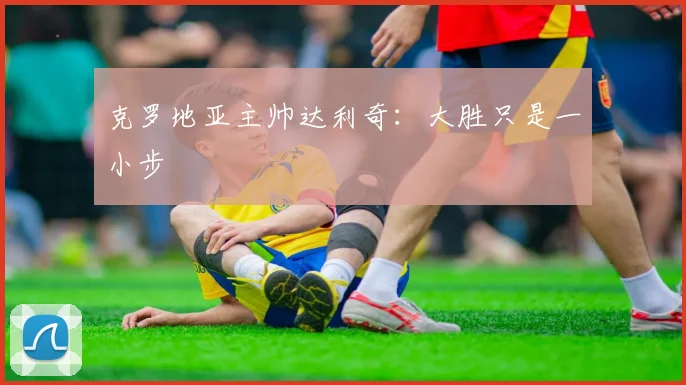 克罗地亚主帅达利奇：大胜只是一小步