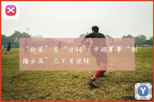 “独家”变“分销” 中超赛事“制播分离”已不可逆转