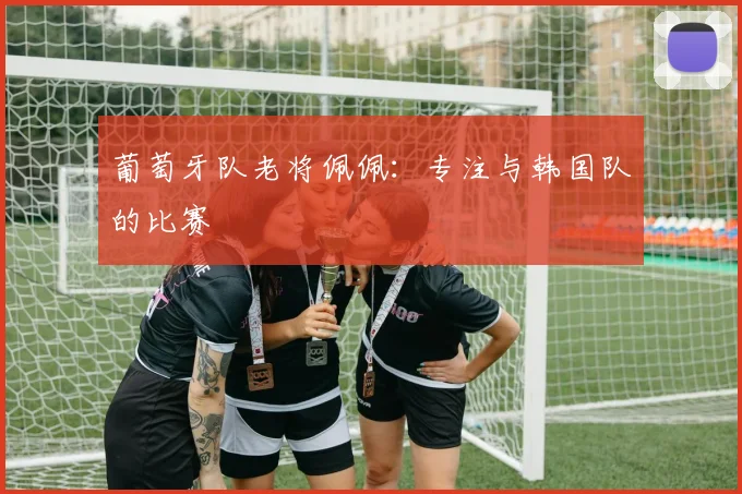 葡萄牙队老将佩佩：专注与韩国队的比赛