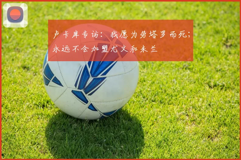 卢卡库专访：我愿为劳塔罗而死；永远不会加盟尤文和米兰